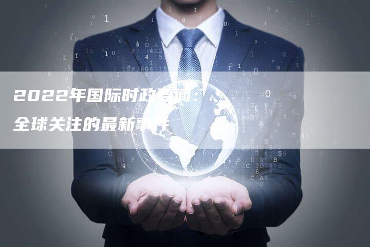 2022年全球时事新闻概览，挑战与机遇并存的转折之年